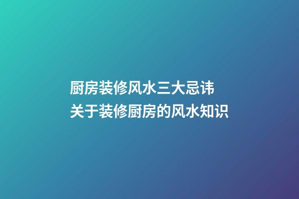 厨房装修风水三大忌讳 关于装修厨房的风水知识